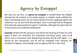 Agency by Estoppel
We may sum up thus, an agency by estoppel is created when the alleged
principal by his conduct or by words spoken or written, leads willfully the
other contracting party into an honest belief that the supposed agent had
authority t act as such bind the principal. Such a principal will be estopped
from denying subsequently his agent’s authority, although the agent did not
in fact possess any authority whatsoever.
Example: A tells B in the presence and within the hearing of C that he is C’s
agent. C does not contradict this statement and keeps quiet. Later on B
enters into a transaction with A believing honestly that A is C’s agent. C is
bound by this transaction and he will be estopped from denying the
existence of agency, even though such an agency did not in fact exist.
Avinash Murkute | Galaxy4u | Pune | M: 9822698070 | E: avnash@galaxy4u.in
 
