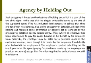Agency by Holding Out
Such an agency is based on the doctrine of holding out which is a part of the
law of estoppel. In this case also the alleged principal is bound by the acts of
the supposed agent, if he has inducted third persons to believe that they
are done with his authority. But, unlike an agency of estoppel, an agency by
holding out required some affirmative or positive act or conduct by the
principal to establish agency subsequently. Thus, where an employer has
been accustomed to pay for goods bought on his behalf by his employer
from Galaxy4u, the employer may be liable for a purchase made in the
customary manner, even though it is made, by the employee fraudulently
after he has left the employment. The employer’s conduct in holding out his
employee to be his agent (paying for purchases made by the employee on
previous occasions) estops him from denying that his authority was not still
in existence.
Avinash Murkute | Galaxy4u | Pune | M: 9822698070 | E: avnash@galaxy4u.in
 
