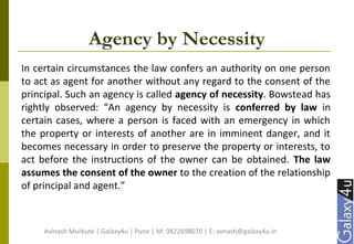 Agency by Necessity
In certain circumstances the law confers an authority on one person
to act as agent for another without any regard to the consent of the
principal. Such an agency is called agency of necessity. Bowstead has
rightly observed: “An agency by necessity is conferred by law in
certain cases, where a person is faced with an emergency in which
the property or interests of another are in imminent danger, and it
becomes necessary in order to preserve the property or interests, to
act before the instructions of the owner can be obtained. The law
assumes the consent of the owner to the creation of the relationship
of principal and agent.”
Avinash Murkute | Galaxy4u | Pune | M: 9822698070 | E: avnash@galaxy4u.in
 