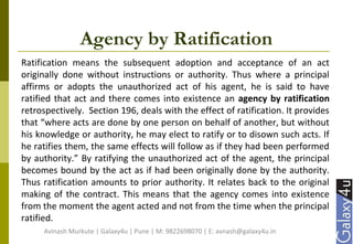 Agency by Ratification
Ratification means the subsequent adoption and acceptance of an act
originally done without instructions or authority. Thus where a principal
affirms or adopts the unauthorized act of his agent, he is said to have
ratified that act and there comes into existence an agency by ratification
retrospectively. Section 196, deals with the effect of ratification. It provides
that “where acts are done by one person on behalf of another, but without
his knowledge or authority, he may elect to ratify or to disown such acts. If
he ratifies them, the same effects will follow as if they had been performed
by authority.” By ratifying the unauthorized act of the agent, the principal
becomes bound by the act as if had been originally done by the authority.
Thus ratification amounts to prior authority. It relates back to the original
making of the contract. This means that the agency comes into existence
from the moment the agent acted and not from the time when the principal
ratified.
Avinash Murkute | Galaxy4u | Pune | M: 9822698070 | E: avnash@galaxy4u.in
 