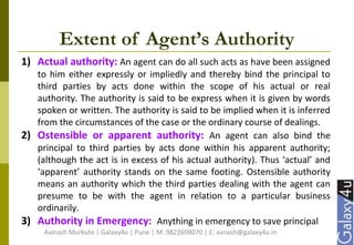 Extent of Agent’s Authority
1) Actual authority: An agent can do all such acts as have been assigned
to him either expressly or impliedly and thereby bind the principal to
third parties by acts done within the scope of his actual or real
authority. The authority is said to be express when it is given by words
spoken or written. The authority is said to be implied when it is inferred
from the circumstances of the case or the ordinary course of dealings.
2) Ostensible or apparent authority: An agent can also bind the
principal to third parties by acts done within his apparent authority;
(although the act is in excess of his actual authority). Thus ‘actual’ and
‘apparent’ authority stands on the same footing. Ostensible authority
means an authority which the third parties dealing with the agent can
presume to be with the agent in relation to a particular business
ordinarily.
3) Authority in Emergency: Anything in emergency to save principal
Avinash Murkute | Galaxy4u | Pune | M: 9822698070 | E: avnash@galaxy4u.in
 