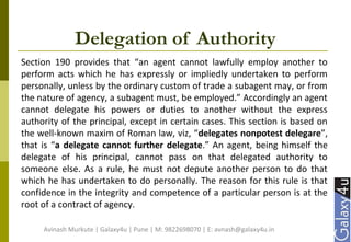 Delegation of Authority
Section 190 provides that “an agent cannot lawfully employ another to
perform acts which he has expressly or impliedly undertaken to perform
personally, unless by the ordinary custom of trade a subagent may, or from
the nature of agency, a subagent must, be employed.” Accordingly an agent
cannot delegate his powers or duties to another without the express
authority of the principal, except in certain cases. This section is based on
the well-known maxim of Roman law, viz, “delegates nonpotest delegare”,
that is “a delegate cannot further delegate.” An agent, being himself the
delegate of his principal, cannot pass on that delegated authority to
someone else. As a rule, he must not depute another person to do that
which he has undertaken to do personally. The reason for this rule is that
confidence in the integrity and competence of a particular person is at the
root of a contract of agency.
Avinash Murkute | Galaxy4u | Pune | M: 9822698070 | E: avnash@galaxy4u.in
 