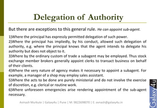 Delegation of Authority
But there are exceptions to this general rule. He can appoint sub-agent.
1)Where the principal has expressly permitted delegation of such power.
2)Where the principal has impliedly, by his conduct, allowed such delegation of
authority, e.g. where the principal knows that the agent intends to delegate his
authority but does not object to it.
3)Where by the ordinary custom of trade a subagent may be employed. Thus stock
exchange member brokers generally appoint clerks to transact business on behalf
of their clients.
4)Where the very nature of agency makes it necessary to appoint a subagent. For
example, a manager of a shop may employ sales assistant.
5)Where the acts to be done are purely ministerial and do not involve the exercise
of discretion, e.g. clerical or routine work.
6)Where unforeseen emergencies arise rendering appointment of the sub-agent
necessary.
Avinash Murkute | Galaxy4u | Pune | M: 9822698070 | E: avnash@galaxy4u.in
 