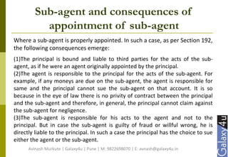 Sub-agent and consequences of
appointment of sub-agent
Where a sub-agent is properly appointed. In such a case, as per Section 192,
the following consequences emerge:
(1)The principal is bound and liable to third parties for the acts of the sub-
agent, as if he were an agent originally appointed by the principal.
(2)The agent is responsible to the principal for the acts of the sub-agent. For
example, if any moneys are due on the sub-agent, the agent is responsible for
same and the principal cannot sue the sub-agent on that account. It is so
because in the eye of law there is no privity of contract between the principal
and the sub-agent and therefore, in general, the principal cannot claim against
the sub-agent for negligence.
(3)The sub-agent is responsible for his acts to the agent and not to the
principal. But in case the sub-agent is guilty of fraud or willful wrong, he is
directly liable to the principal. In such a case the principal has the choice to sue
either the agent or the sub-agent.
Avinash Murkute | Galaxy4u | Pune | M: 9822698070 | E: avnash@galaxy4u.in
 