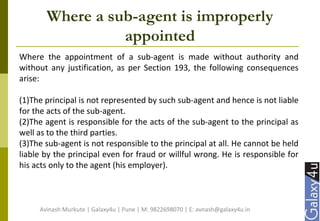 Where a sub-agent is improperly
appointed
Where the appointment of a sub-agent is made without authority and
without any justification, as per Section 193, the following consequences
arise:
(1)The principal is not represented by such sub-agent and hence is not liable
for the acts of the sub-agent.
(2)The agent is responsible for the acts of the sub-agent to the principal as
well as to the third parties.
(3)The sub-agent is not responsible to the principal at all. He cannot be held
liable by the principal even for fraud or willful wrong. He is responsible for
his acts only to the agent (his employer).
Avinash Murkute | Galaxy4u | Pune | M: 9822698070 | E: avnash@galaxy4u.in
 