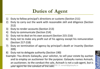 Duties of Agent
1) Duty to follow principal’s directions or customs (Section 211)
2) Duty to carry out the work with reasonable skill and diligence (Section
212)
3) Duty to render accounts (Section 213)
4) Duty to communicate (Section 214)
5) Duty not to deal on his own account (Section 215-216)
6) Duty not to make any profit out of his agency except his remuneration
(Section 217-218)
7) Duty on termination of agency by principal’s death or insanity (Section
209)
8) Duty not to delegate authority (Section 190)
Example: You directs Galaxy4u, your solicitor, to sell your estate by auction
and to employ an auctioneer for the purpose. Galaxy4u names Avinash,
an auctioneer, to the conduct the sale, Avinash is not a sub-agent, but is
your agent for the conduct of the sale.Avinash Murkute | Galaxy4u | Pune | M: 9822698070 | E: avnash@galaxy4u.in
 