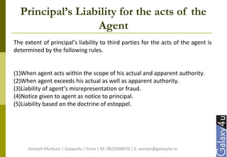 Principal’s Liability for the acts of the
Agent
The extent of principal’s liability to third parties for the acts of the agent is
determined by the following rules.
(1)When agent acts within the scope of his actual and apparent authority.
(2)When agent exceeds his actual as well as apparent authority.
(3)Liability of agent’s misrepresentation or fraud.
(4)Notice given to agent as notice to principal.
(5)Liability based on the doctrine of estoppel.
Avinash Murkute | Galaxy4u | Pune | M: 9822698070 | E: avnash@galaxy4u.in
 