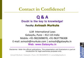 Contact in Confidence!
Q & A
Doubt is the key to knowledge!
Faculty: Avinash MurkuteAvinash Murkute
LLM International Laws
Galaxy4u, Pune – 412 115 India
Mobile: +91-9822698070, +91-9637796308
E-mail: avinash@murkute.com | avinash@galaxy4u.in
Web: www.Galaxy4u.in
------------------------------------------------------------
Disclaimer: Refer the official publications. This presentation and illustrations is just an
introduction for legal awareness purposes only.
Avinash Murkute | Galaxy4u | Pune | M: 9822698070 | E: avnash@galaxy4u.in
 