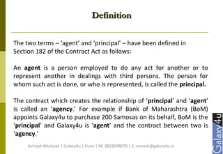 DefinitionDefinition
The two terms – ‘agent’ and ‘principal’ – have been defined in
Section 182 of the Contract Act as follows:
An agent is a person employed to do any act for another or to
represent another in dealings with third persons. The person for
whom such act is done, or who is represented, is called the principal.
The contract which creates the relationship of ‘principal’ and ‘agent’
is called an ‘agency.’ For example if Bank of Maharashtra (BoM)
appoints Galaxy4u to purchase 200 Samosas on its behalf, BoM is the
‘principal’ and Galaxy4u is ‘agent’ and the contract between two is
‘agency.’
Avinash Murkute | Galaxy4u | Pune | M: 9822698070 | E: avnash@galaxy4u.in
 