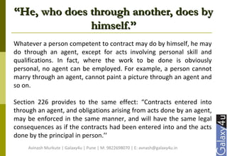 ““He, who does through another, does byHe, who does through another, does by
himself.”himself.”
Whatever a person competent to contract may do by himself, he may
do through an agent, except for acts involving personal skill and
qualifications. In fact, where the work to be done is obviously
personal, no agent can be employed. For example, a person cannot
marry through an agent, cannot paint a picture through an agent and
so on.
Section 226 provides to the same effect: “Contracts entered into
through an agent, and obligations arising from acts done by an agent,
may be enforced in the same manner, and will have the same legal
consequences as if the contracts had been entered into and the acts
done by the principal in person.’’
Avinash Murkute | Galaxy4u | Pune | M: 9822698070 | E: avnash@galaxy4u.in
 