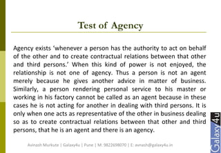 Test of Agency
Agency exists ‘whenever a person has the authority to act on behalf
of the other and to create contractual relations between that other
and third persons.’ When this kind of power is not enjoyed, the
relationship is not one of agency. Thus a person is not an agent
merely because he gives another advice in matter of business.
Similarly, a person rendering personal service to his master or
working in his factory cannot be called as an agent because in these
cases he is not acting for another in dealing with third persons. It is
only when one acts as representative of the other in business dealing
so as to create contractual relations between that other and third
persons, that he is an agent and there is an agency.
Avinash Murkute | Galaxy4u | Pune | M: 9822698070 | E: avnash@galaxy4u.in
 
