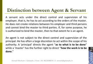 Distinction between Agent & Servant
A servant acts under the direct control and supervision of his
employer, that is, he has to act according to the orders of the master.
He does not create relations between his employer and third persons
and cannot bind the master to third parties. If, for some purpose, he
is authorized to bind the master, then to that extent he is an agent.
An agent is not subject to the direct control and supervision of the
principal. He has often a large discretion to act within the scope of his
authority. A ‘principal’ directs the agent “as to what is to be done”
while a ‘master’ has the further right to direct “how the work is to be
done.”
Avinash Murkute | Galaxy4u | Pune | M: 9822698070 | E: avnash@galaxy4u.in
 