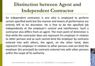 Distinction between Agent and
Independent Contractor
An independent contractor is one who is employed to perform
certain specified work but the manner and means of performance are
entirely left to his discretion. He is free to do the specified job
independently of the employer’s control and interference. Such a
contractor also differs from an agent. The main point of distinction is
that while the contractor does not represent his employer in relation
to other persons and as such cannot bind the employer by contracts
entered into with others, the agent, on the other hand, does
represent his employer in relation to other persons and can bind the
employer (his principal) by contracts entered into with other persons
within the scope of his authority.
Avinash Murkute | Galaxy4u | Pune | M: 9822698070 | E: avnash@galaxy4u.in
 
