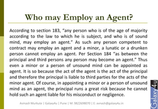 Who may Employ an Agent?
According to section 183, “any person who is of the age of majority
according to the law to which he is subject, and who is of sound
mind, may employ an agent.” As such any person competent to
contract may employ an agent and a minor, a lunatic or a drunken
person cannot employ an agent. Per Section 184 “as between the
principal and third persons any person may become an agent.” Thus
even a minor or a person of unsound mind can be appointed as
agent. It is so because the act of the agent is the act of the principal
and therefore the principal is liable to third parties for the acts of the
minor agent. Of course, in appointing a minor or a person of unsound
mind as an agent, the principal runs a great risk because he cannot
hold such an agent liable for his misconduct or negligence.
Avinash Murkute | Galaxy4u | Pune | M: 9822698070 | E: avnash@galaxy4u.in
 