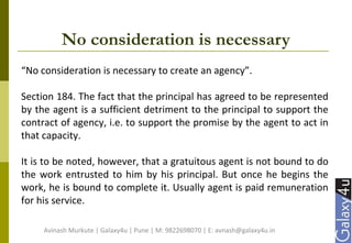 No consideration is necessary
“No consideration is necessary to create an agency”.
Section 184. The fact that the principal has agreed to be represented
by the agent is a sufficient detriment to the principal to support the
contract of agency, i.e. to support the promise by the agent to act in
that capacity.
It is to be noted, however, that a gratuitous agent is not bound to do
the work entrusted to him by his principal. But once he begins the
work, he is bound to complete it. Usually agent is paid remuneration
for his service.
Avinash Murkute | Galaxy4u | Pune | M: 9822698070 | E: avnash@galaxy4u.in
 