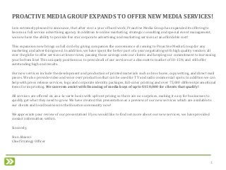 1
I am extremely pleased to announce, that after over a year of hard work, Proactive Media Group has expanded its offering to
become a full service advertising agency. In addition to online marketing, strategic consulting and special event management,
we now have the ability to provide five star corporate advertising and marketing services at an affordable cost!
This expansion now brings us full circle by giving companies the convenience of coming to Proactive Media Group for any
marketing and advertising need. In addition, we have spent the better part of a year negotiating with high quality vendors all
over the globe to offer services at lower rates, passing those savings onto our clients and keeping our commitment to increasing
your bottom line! This uniquely positions us to provide all of our services at a discount to market of 10-15% and still offer
outstanding high end results.
Our new services include the development and production of printed materials such as brochures, copywriting, and direct mail
pieces. We also provide video and voice over production that can be used for TV and radio commercial spots. In addition we can
help with press release services, logo and corporate identity packages, full-color printing and over 75,000 different promotional
items for imprinting. We can even assist with financing of media buys of up to $150,000 for clients that qualify!
All services are offered on an a-la-carte basis with upfront pricing so there are no surprises, making it easy for businesses to
quickly get what they need to grow. We have created this presentation as a preview of our new services which are available to
our clients and local business in the Houston community now!
We appreciate your review of our presentation! If you would like to find out more about our new services, we have provided
contact information within.
Sincerely,
Stan Abiassi
Chief Strategy Officer
PROACTIVE MEDIA GROUP EXPANDS TO OFFER NEW MEDIA SERVICES!
 