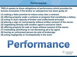 10
Performance
TRELA speaks to these obligations of performance which provides for
license revocation if the broker or salesperson has been guilty of:
(1) making a false promise to induce entry into a contract.
(2) offering property under a scheme or program that constitutes a lottery.
(3) acting in dual capacity of broker and undisclosed principal.
(4) placing a sign on real property without written consent of the owner.
(5) negotiating directly with another agent’s exclusive client.
(6) offering property for sale or lease without consent of the owner.
(7) misleading advertising or not disclosing ad is by agent.
(8) having an unlicensed person do acts of brokerage.
(9) acting negligently or incompetently in the work.
 