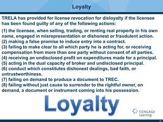 11
Loyalty
TRELA has provided for license revocation for disloyalty if the licensee
has been found guilty of any of the following actions:
(1) the licensee, when selling, trading, or renting real property in his own
name, engaged in misrepresentation or dishonest or fraudulent action.
(2) making a false promise to induce entry into a contract.
(3) failing to make clear to all which party he is acting for, or receiving
compensation from more than one party without consent of all parties.
(4) receiving an undisclosed proﬁt on expenditures made for a principal.
(5) acting in the dual capacity of broker and undisclosed principal.
(6) conduct which constitutes dishonest dealings, bad faith, or
untrustworthiness.
(7) failing on demand to produce a document to TREC.
(8) failing without just cause to surrender to the rightful owner, on
demand, a document or instrument coming into his possession.
 