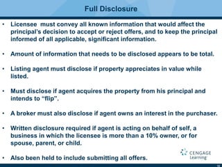 12
Full Disclosure
• Licensee must convey all known information that would affect the
principal’s decision to accept or reject offers, and to keep the principal
informed of all applicable, signiﬁcant information.
• Amount of information that needs to be disclosed appears to be total.
• Listing agent must disclose if property appreciates in value while
listed.
• Must disclose if agent acquires the property from his principal and
intends to “flip”.
• A broker must also disclose if agent owns an interest in the purchaser.
• Written disclosure required if agent is acting on behalf of self, a
business in which the licensee is more than a 10% owner, or for
spouse, parent, or child.
• Also been held to include submitting all offers.
 