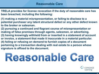 13
Reasonable Care
TRELA provides for license revocation if the duty of reasonable care has
been breached, including the following:
(1) making a material misrepresentation, or failing to disclose to a
potential purchaser any latent structural defect or any other defect known
to the broker or salesman.
(2) pursuing a continued and ﬂagrant course of misrepresentation or
making of false promises through agents, salesmen, or advertising.
(3) having knowingly withheld from or inserted in a statement of account
or invoice, a statement that made it inaccurate in a material particular.
(4) failing or refusing on demand to furnish copies of a document
pertaining to a transaction dealing with real estate to a person whose
signature is afﬁxed to the document.
 