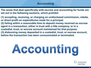 14
Accounting
The areas that deal speciﬁcally with escrow and accounting for funds are
set out in the following sections, which prohibit:
(1) accepting, receiving, or charging an undisclosed commission, rebate,
or direct proﬁt on expenditures made for a principal.
(2) failing within a reasonable time to deposit money received as escrow
agent in a transaction, either in trust with a title company, or in a
custodial, trust, or escrow account maintained for that purpose.
(3) disbursing money deposited in a custodial, trust, or escrow account,
before the transaction has been consummated or terminated.
 