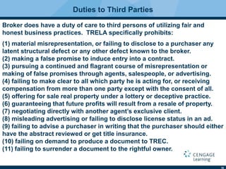 16
Duties to Third Parties
Broker does have a duty of care to third persons of utilizing fair and
honest business practices. TRELA speciﬁcally prohibits:
(1) material misrepresentation, or failing to disclose to a purchaser any
latent structural defect or any other defect known to the broker.
(2) making a false promise to induce entry into a contract.
(3) pursuing a continued and ﬂagrant course of misrepresentation or
making of false promises through agents, salespeople, or advertising.
(4) failing to make clear to all which party he is acting for, or receiving
compensation from more than one party except with the consent of all.
(5) offering for sale real property under a lottery or deceptive practice.
(6) guaranteeing that future profits will result from a resale of property.
(7) negotiating directly with another agent’s exclusive client.
(8) misleading advertising or failing to disclose license status in an ad.
(9) failing to advise a purchaser in writing that the purchaser should either
have the abstract reviewed or get title insurance.
(10) failing on demand to produce a document to TREC.
(11) failing to surrender a document to the rightful owner.
 