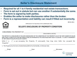17
Seller’s Disclosure Statement
• Required for all 1 to 4 family residential real estate transactions.
• Form is set out in statute but can use another if substantially the same.
• The form is signed by both parties.
• Enables the seller to make disclosures rather than the broker.
• Form is a representation and liability can result if ﬁlled out incorrectly.
 