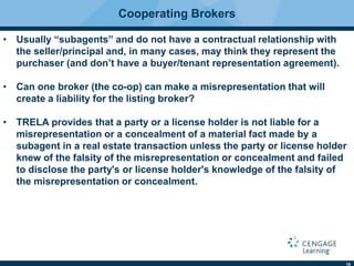 18
Cooperating Brokers
• Usually “subagents” and do not have a contractual relationship with
the seller/principal and, in many cases, may think they represent the
purchaser (and don’t have a buyer/tenant representation agreement).
• Can one broker (the co-op) can make a misrepresentation that will
create a liability for the listing broker?
• TRELA provides that a party or a license holder is not liable for a
misrepresentation or a concealment of a material fact made by a
subagent in a real estate transaction unless the party or license holder
knew of the falsity of the misrepresentation or concealment and failed
to disclose the party's or license holder's knowledge of the falsity of
the misrepresentation or concealment.
 
