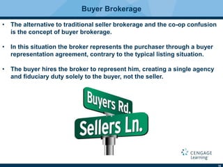 19
Buyer Brokerage
• The alternative to traditional seller brokerage and the co-op confusion
is the concept of buyer brokerage.
• In this situation the broker represents the purchaser through a buyer
representation agreement, contrary to the typical listing situation.
• The buyer hires the broker to represent him, creating a single agency
and ﬁduciary duty solely to the buyer, not the seller.
 