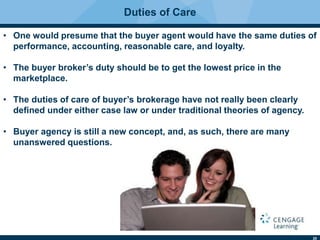 20
Duties of Care
• One would presume that the buyer agent would have the same duties of
performance, accounting, reasonable care, and loyalty.
• The buyer broker’s duty should be to get the lowest price in the
marketplace.
• The duties of care of buyer’s brokerage have not really been clearly
deﬁned under either case law or under traditional theories of agency.
• Buyer agency is still a new concept, and, as such, there are many
unanswered questions.
 