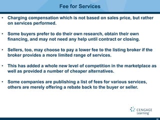 22
Fee for Services
• Charging compensation which is not based on sales price, but rather
on services performed.
• Some buyers prefer to do their own research, obtain their own
ﬁnancing, and may not need any help until contract or closing.
• Sellers, too, may choose to pay a lower fee to the listing broker if the
broker provides a more limited range of services.
• This has added a whole new level of competition in the marketplace as
well as provided a number of cheaper alternatives.
• Some companies are publishing a list of fees for various services,
others are merely offering a rebate back to the buyer or seller.
 