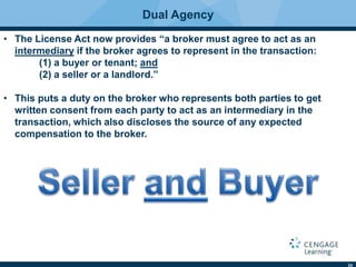 24
Dual Agency
• The License Act now provides “a broker must agree to act as an
intermediary if the broker agrees to represent in the transaction:
(1) a buyer or tenant; and
(2) a seller or a landlord.”
• This puts a duty on the broker who represents both parties to get
written consent from each party to act as an intermediary in the
transaction, which also discloses the source of any expected
compensation to the broker.
 