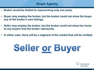 25
Single Agency
• Broker would be limited to representing only one party.
• Buyer may employ the broker, but the broker could not show the buyer
any of the broker’s own listings.
• Seller may employ the broker, but the broker could not show her home
to any buyers that the broker represents.
• In either case, there will be a segment of the market that will be omitted.
 
