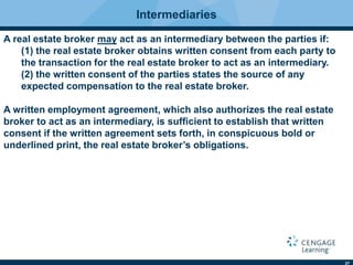 27
Intermediaries
A real estate broker may act as an intermediary between the parties if:
(1) the real estate broker obtains written consent from each party to
the transaction for the real estate broker to act as an intermediary.
(2) the written consent of the parties states the source of any
expected compensation to the real estate broker.
A written employment agreement, which also authorizes the real estate
broker to act as an intermediary, is sufﬁcient to establish that written
consent if the written agreement sets forth, in conspicuous bold or
underlined print, the real estate broker’s obligations.
 
