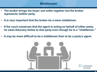 29
Middlemen
• The broker brings the buyer and seller together but the broker
represents neither party.
• It is very important that the broker be a mere middleman.
• If the court construes that the agent is acting on behalf of either party,
he owes ﬁduciary duties to that party even though he is a “middleman.”
• It may be more difﬁcult to be a middleman than to be a party’s agent.
 