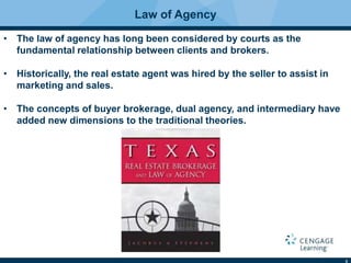 3
Law of Agency
• The law of agency has long been considered by courts as the
fundamental relationship between clients and brokers.
• Historically, the real estate agent was hired by the seller to assist in
marketing and sales.
• The concepts of buyer brokerage, dual agency, and intermediary have
added new dimensions to the traditional theories.
 