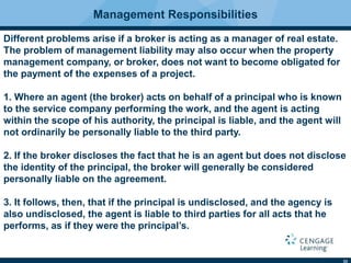 33
Management Responsibilities
Different problems arise if a broker is acting as a manager of real estate.
The problem of management liability may also occur when the property
management company, or broker, does not want to become obligated for
the payment of the expenses of a project.
1. Where an agent (the broker) acts on behalf of a principal who is known
to the service company performing the work, and the agent is acting
within the scope of his authority, the principal is liable, and the agent will
not ordinarily be personally liable to the third party.
2. If the broker discloses the fact that he is an agent but does not disclose
the identity of the principal, the broker will generally be considered
personally liable on the agreement.
3. It follows, then, that if the principal is undisclosed, and the agency is
also undisclosed, the agent is liable to third parties for all acts that he
performs, as if they were the principal’s.
 