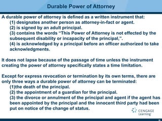36
A durable power of attorney is deﬁned as a written instrument that:
(1) designates another person as attorney-in-fact or agent.
(2) is signed by an adult principal.
(3) contains the words “This Power of Attorney is not effected by the
subsequent disability or incapacity of the principal,”.
(4) is acknowledged by a principal before an ofﬁcer authorized to take
acknowledgments.
It does not lapse because of the passage of time unless the instrument
creating the power of attorney speciﬁcally states a time limitation.
Except for express revocation or termination by its own terms, there are
only three ways a durable power of attorney can be terminated:
(1)the death of the principal.
(2) the appointment of a guardian for the principal.
(3) the divorce or annulment of the principal and agent if the agent has
been appointed by the principal and the innocent third party had been
put on notice of the change of status.
Durable Power of Attorney
 