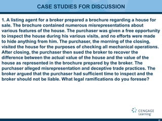 37
CASE STUDIES FOR DISCUSSION
1. A listing agent for a broker prepared a brochure regarding a house for
sale. The brochure contained numerous misrepresentations about
various features of the house. The purchaser was given a free opportunity
to inspect the house during his various visits, and no efforts were made
to hide anything from him. The purchaser, the morning of the closing,
visited the house for the purposes of checking all mechanical operations.
After closing, the purchaser then sued the broker to recover the
difference between the actual value of the house and the value of the
house as represented in the brochure prepared by the broker. The
purchaser alleged misrepresentation and deceptive trade practices. The
broker argued that the purchaser had sufﬁcient time to inspect and the
broker should not be liable. What legal ramiﬁcations do you foresee?
 