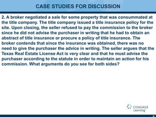38
CASE STUDIES FOR DISCUSSION
2. A broker negotiated a sale for some property that was consummated at
the title company. The title company issued a title insurance policy for the
site. Upon closing, the seller refused to pay the commission to the broker
since he did not advise the purchaser in writing that he had to obtain an
abstract of title insurance or procure a policy of title insurance. The
broker contends that since the insurance was obtained, there was no
need to give the purchaser the advice in writing. The seller argues that the
Texas Real Estate License Act is very clear and that he must advise the
purchaser according to the statute in order to maintain an action for his
commission. What arguments do you see for both sides?
 