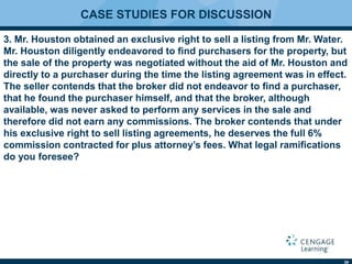 39
CASE STUDIES FOR DISCUSSION
3. Mr. Houston obtained an exclusive right to sell a listing from Mr. Water.
Mr. Houston diligently endeavored to ﬁnd purchasers for the property, but
the sale of the property was negotiated without the aid of Mr. Houston and
directly to a purchaser during the time the listing agreement was in effect.
The seller contends that the broker did not endeavor to ﬁnd a purchaser,
that he found the purchaser himself, and that the broker, although
available, was never asked to perform any services in the sale and
therefore did not earn any commissions. The broker contends that under
his exclusive right to sell listing agreements, he deserves the full 6%
commission contracted for plus attorney’s fees. What legal ramiﬁcations
do you foresee?
 
