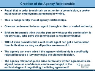 4
Creation of the Agency Relationship
• Recall that in order to maintain an action for a commission, a broker
must have an employment agreement in writing.
• This is not generally true of agency relationships.
• One can be deemed to be an agent through written or verbal authority.
• Brokers frequently think that the person who pays the commission is
the principal. Who pays the commission is not determinative.
• TRELA even provides that a real estate agent can get a commission
from both sides as long as all parties are aware of it.
• The agency can even arise if the agency relationship is speciﬁcally
rejected because a jury may make the ultimate decision.
• The agency relationship can arise before any written agreements are
signed because conﬁdences can be exchanged in the
earliest stages of negotiating the listing agreement!
 
