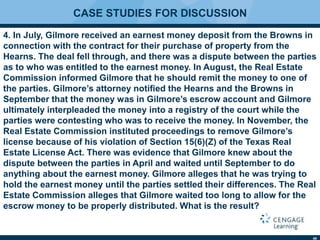 40
CASE STUDIES FOR DISCUSSION
4. In July, Gilmore received an earnest money deposit from the Browns in
connection with the contract for their purchase of property from the
Hearns. The deal fell through, and there was a dispute between the parties
as to who was entitled to the earnest money. In August, the Real Estate
Commission informed Gilmore that he should remit the money to one of
the parties. Gilmore’s attorney notiﬁed the Hearns and the Browns in
September that the money was in Gilmore’s escrow account and Gilmore
ultimately interpleaded the money into a registry of the court while the
parties were contesting who was to receive the money. In November, the
Real Estate Commission instituted proceedings to remove Gilmore’s
license because of his violation of Section 15(6)(Z) of the Texas Real
Estate License Act. There was evidence that Gilmore knew about the
dispute between the parties in April and waited until September to do
anything about the earnest money. Gilmore alleges that he was trying to
hold the earnest money until the parties settled their differences. The Real
Estate Commission alleges that Gilmore waited too long to allow for the
escrow money to be properly distributed. What is the result?
 