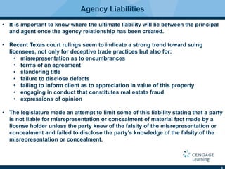 6
Agency Liabilities
• It is important to know where the ultimate liability will lie between the principal
and agent once the agency relationship has been created.
• Recent Texas court rulings seem to indicate a strong trend toward suing
licensees, not only for deceptive trade practices but also for:
• misrepresentation as to encumbrances
• terms of an agreement
• slandering title
• failure to disclose defects
• failing to inform client as to appreciation in value of this property
• engaging in conduct that constitutes real estate fraud
• expressions of opinion
• The legislature made an attempt to limit some of this liability stating that a party
is not liable for misrepresentation or concealment of material fact made by a
license holder unless the party knew of the falsity of the misrepresentation or
concealment and failed to disclose the party’s knowledge of the falsity of the
misrepresentation or concealment.
 