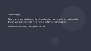 -Auctioneers.
This is an agent who is appointed by the principal to sell the goods on his
behalf at a public auction for a reward in form of commission.
The buyer is usually the highest bidder.
 