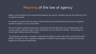 Agency can be defined as the relationship between two parties, whereby one has the authority to act
on behalf of another.
It is based on the fact that one person cannot perform all the transactions and so he can appoint
another to perform or act on his behalf.
The law of agency therefore falls under commercial law and deal with a set of relationships that
involve a party, called the agent, that is authorized to act on behalf of another, the principal, to
create legal relations with a third party.
The principal, expressly or implicitly, authorizes the agent to work under their control and on their
behalf. The agent is, thus, required to negotiate on behalf of the principal or bring them and third
parties into contractual relationship
Meaning of the law of agency
 