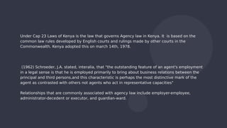 Under Cap 23 Laws of Kenya is the law that governs Agency law in Kenya. It is based on the
common law rules developed by English courts and rulings made by other courts in the
Commonwealth. Kenya adopted this on march 14th, 1978.
(1962) Schroeder, J.A. stated, interalia, that "the outstanding feature of an agent's employment
in a legal sense is that he is employed primarily to bring about business relations between the
principal and third persons,and this characteristic is perhaps the most distinctive mark of the
agent as contrasted with others not agents who act in representative capacities"
Relationships that are commonly associated with agency law include employer-employee,
administrator-decedent or executor, and guardian-ward.
 
