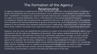 An agency relationship is created by the mutual, manifested agreement (often by a contract 1) between 2
parties that establishes that one party shall perform one or additional acts on behalf of the opposite. The
term "manifested" is employed as a result of associate objective take a look at is used to see the existence
of a place of a working relationship. That is, if the behaviour of the parties and also the specific
circumstances indicate that the parties have in agreement that one in all of them can act for the opposite,
then the place of the working relationship is going to be found by the court. Consequently, it's immaterial
whether or not the parties have expressly fashioned such a relationship, grasp that exists, or perhaps want
that it exists. Further, the parties even could have explicit expressly that such a relationship doesn't exist.
However, once the court has established the existence of a place of the working relationship, agency law is
introduced to see the rights and obligations of the parties. Some agency relationships arise as a result of
different agreements, like associate contract and a partnership agreement, marriage, by itself, typically
doesn't produce a place of the working relationship, though husband or partner will act because of the
agent for the opposite. Not all duties, obligations, or actions may be delegated through an associate
agency; as an example, the associate agent cannot substitute for a principal once ballot in an exceedingly
public election, language a can, or creating an announcement beneath oath. As noted in Chapter thirteen
(Contracts), a private services contract cannot be delegated once the performance by the first
(contracting) communicator is crucial to the particular performance of the duty.
The Formation of the Agency
Relationship
 