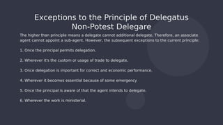 The higher than principle means a delegate cannot additional delegate. Therefore, an associate
agent cannot appoint a sub-agent. However, the subsequent exceptions to the current principle:
1. Once the principal permits delegation.
2. Wherever it's the custom or usage of trade to delegate.
3. Once delegation is important for correct and economic performance.
4. Wherever it becomes essential because of some emergency
5. Once the principal is aware of that the agent intends to delegate.
6. Wherever the work is ministerial.
Exceptions to the Principle of Delegatus
Non-Potest Delegare
 