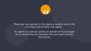 There are two parties in the agency system one is the
principal and another the agent.
An agent is a person acting on behalf of his principal
as a connecting link between the principal and the
third party
“
 